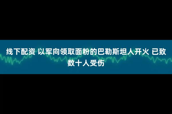 线下配资 以军向领取面粉的巴勒斯坦人开火 已致数十人受伤