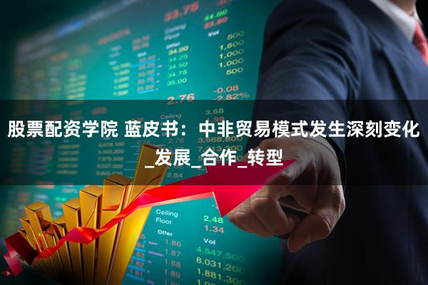 股票配资学院 蓝皮书：中非贸易模式发生深刻变化_发展_合作_转型