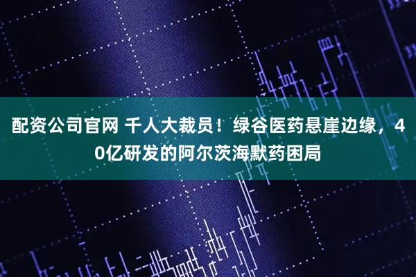 配资公司官网 千人大裁员！绿谷医药悬崖边缘，40亿研发的阿尔茨海默药困局