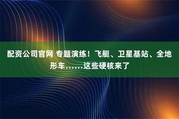 配资公司官网 专题演练！飞艇、卫星基站、全地形车……这些硬核来了