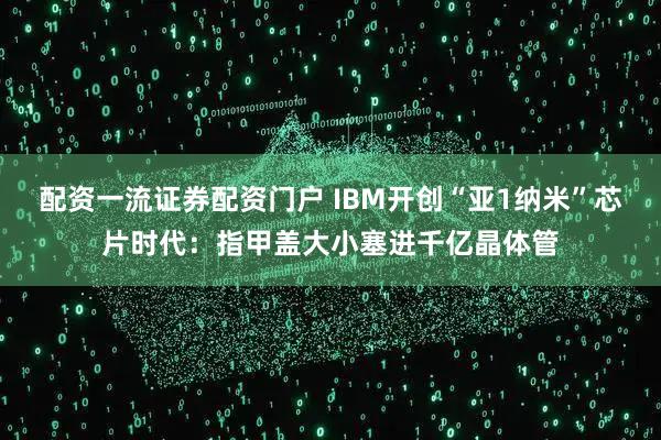 配资一流证券配资门户 IBM开创“亚1纳米”芯片时代：指甲盖大小塞进千亿晶体管