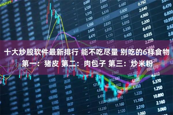 十大炒股软件最新排行 能不吃尽量 别吃的6样食物 第一：猪皮 第二：肉包子 第三：炒米粉