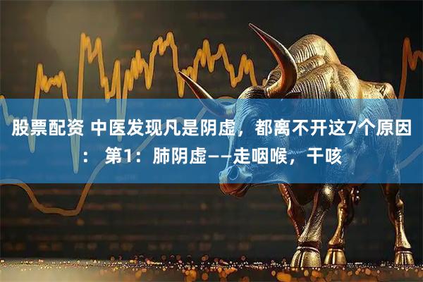 股票配资 中医发现凡是阴虚，都离不开这7个原因： 第1：肺阴虚——走咽喉，干咳