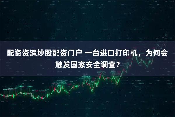 配资资深炒股配资门户 一台进口打印机，为何会触发国家安全调查？