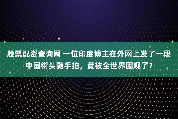 股票配资查询网 一位印度博主在外网上发了一段中国街头随手拍，竟被全世界围观了？