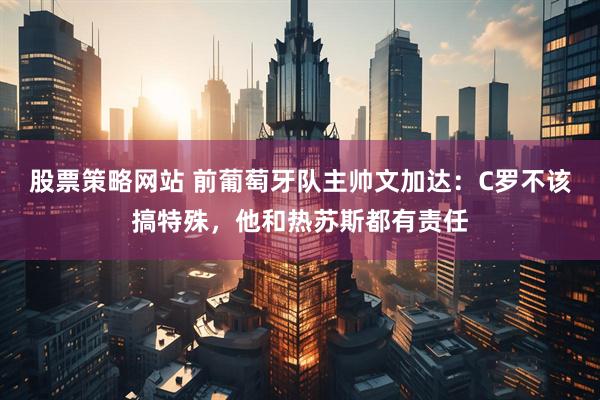 股票策略网站 前葡萄牙队主帅文加达：C罗不该搞特殊，他和热苏斯都有责任